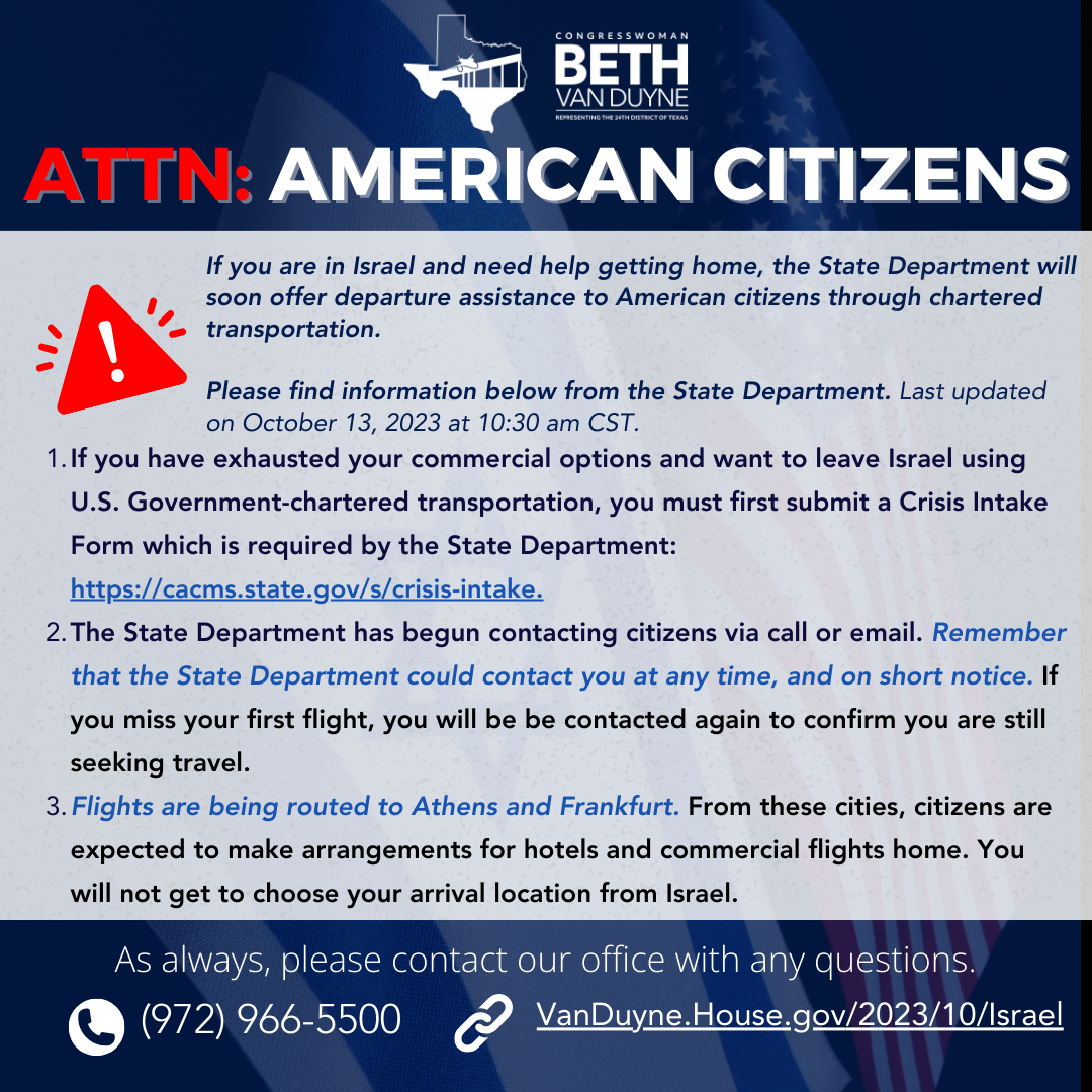 ATTN: AMERICAN CITIZENS If you are in Israel and need help getting home, the State Department will soon offer departure assistance to American citizens through chartered transportation. Please find information below from the State Department. Last updated on October 13, 2023 at 10:30 am CST. 1. If you have exhausted your commercial options and want to leave Israel using U.S. Government-chartered transportation, you must first submit a Crisis Intake Form which is required by the State Department: https://cacms.state.gov/s/crisis-intake. 2. The State Department has begun contacting citizens via call or email. Remember that the State Department could contact you at any time, and on short notice. If you miss your first flight, you will be be contacted again to confirm you are still seeking travel.  3. Flights are being routed to Athens and Frankfurt. From these cities, citizens are expected to make arrangements for hotels and commercial flights home. You will not get to choose your arrival location from Israel. As always, please contact our office with any questions. (972) 966-5500 VanDuyne.House.gov/2023/10/Israel
