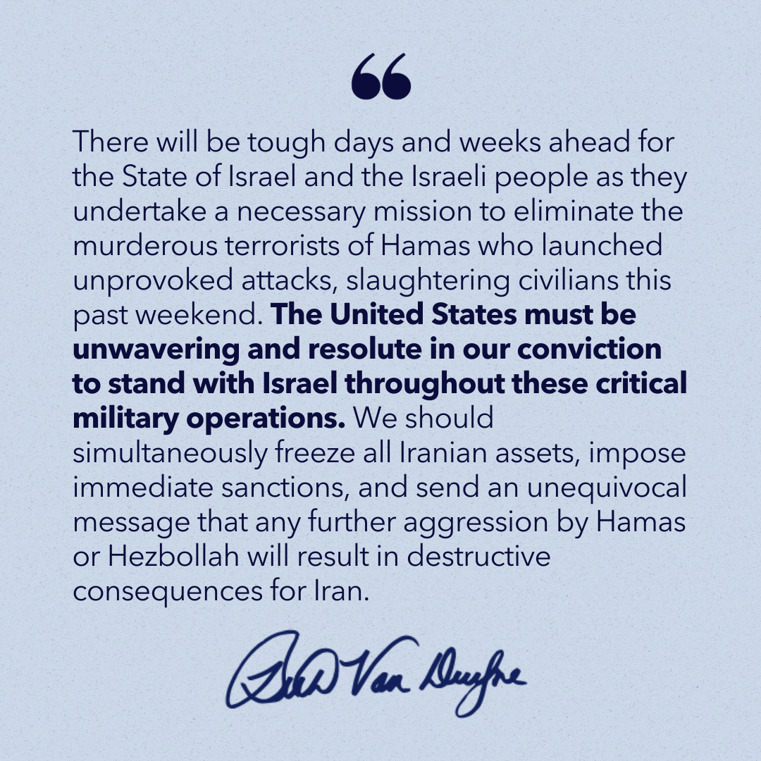 Quote from Congresswoman Beth Van Duyne: "There will be tough days and weeks ahead for the State of Israel and the Israeli people as they undertake a necessary mission to eliminate the murderous terrorists of Hamas who launched unprovoked attacks, slaughtering civilians this past weekend. The United States must be unwavering and resolute in our conviction to stand with Israel throughout these critical military operations. We should simultaneously freeze all Iranian assets, impose immediate sanctions, and send an unequivocal message that any further aggression by Hamas or Hezbollah will result in destructive consequences for Iran."